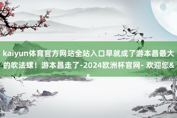 kaiyun体育官方网站全站入口早就成了游本昌最大的吹法螺！游本昌走了-2024欧洲杯官网- 欢迎您&