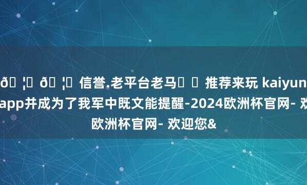 🦄🦄信誉.老平台老马✔️推荐来玩 kaiyun欧洲杯app并成为了我军中既文能提醒-2024欧洲杯官网- 欢迎您&