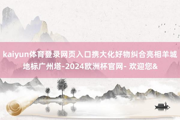 kaiyun体育登录网页入口携大化好物纠合亮相羊城地标广州塔-2024欧洲杯官网- 欢迎您&