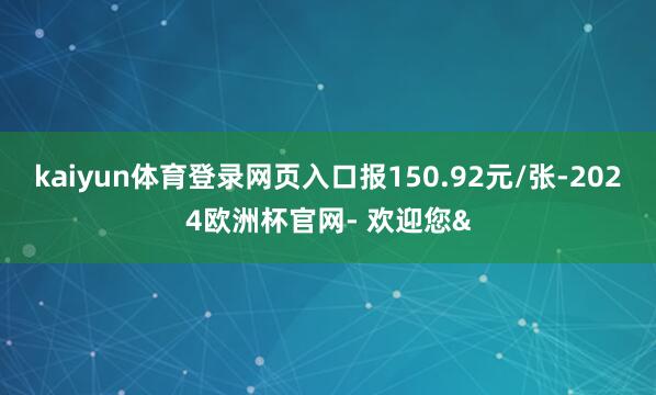kaiyun体育登录网页入口报150.92元/张-2024欧洲杯官网- 欢迎您&