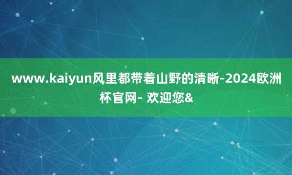 www.kaiyun风里都带着山野的清晰-2024欧洲杯官网- 欢迎您&