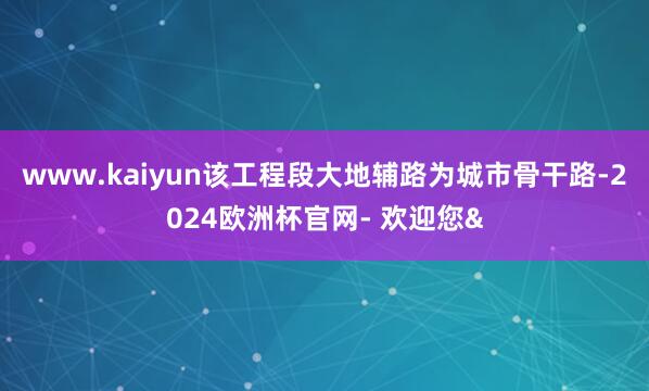 www.kaiyun　　该工程段大地辅路为城市骨干路-2024欧洲杯官网- 欢迎您&