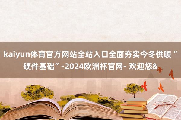kaiyun体育官方网站全站入口全面夯实今冬供暖“硬件基础”-2024欧洲杯官网- 欢迎您&