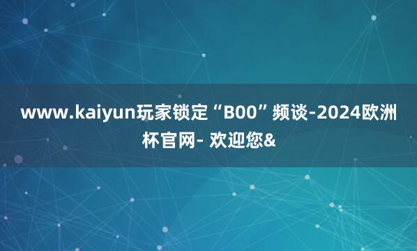 www.kaiyun玩家锁定“B00”频谈-2024欧洲杯官网- 欢迎您&