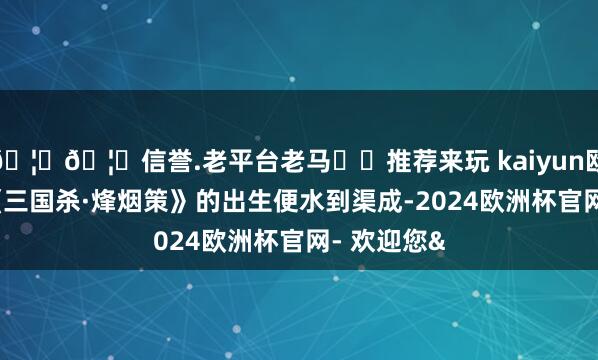 🦄🦄信誉.老平台老马✔️推荐来玩 kaiyun欧洲杯app《三国杀·烽烟策》的出生便水到渠成-2024欧洲杯官网- 欢迎您&