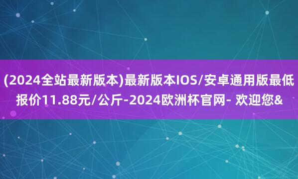 (2024全站最新版本)最新版本IOS/安卓通用版最低报价11.88元/公斤-2024欧洲杯官网- 欢迎您&