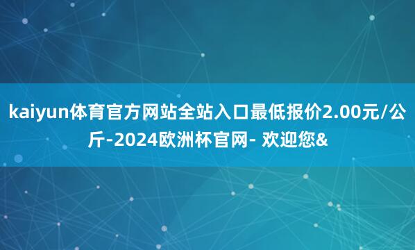 kaiyun体育官方网站全站入口最低报价2.00元/公斤-2024欧洲杯官网- 欢迎您&