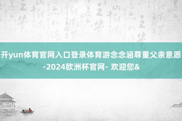 开yun体育官网入口登录体育游念念涵尊重父亲意愿-2024欧洲杯官网- 欢迎您&