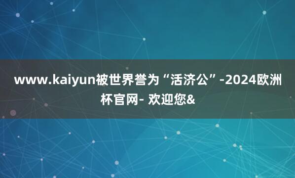 www.kaiyun被世界誉为“活济公”-2024欧洲杯官网- 欢迎您&