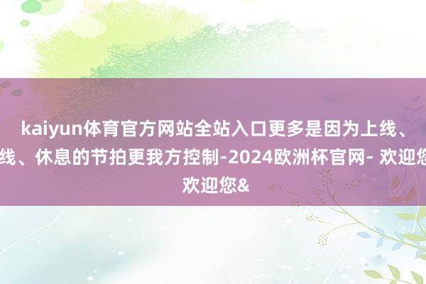 kaiyun体育官方网站全站入口更多是因为上线、下线、休息的节拍更我方控制-2024欧洲杯官网- 欢迎您&