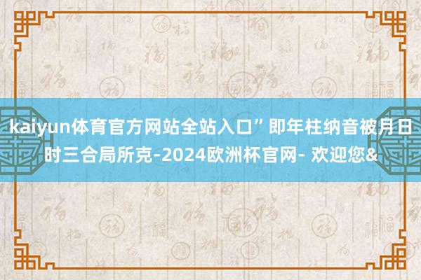 kaiyun体育官方网站全站入口”即年柱纳音被月日时三合局所克-2024欧洲杯官网- 欢迎您&