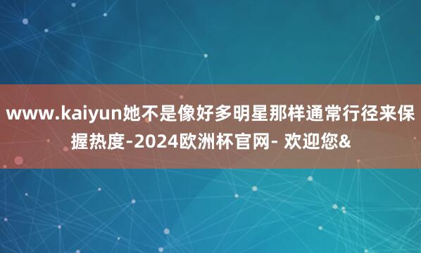 www.kaiyun她不是像好多明星那样通常行径来保握热度-2024欧洲杯官网- 欢迎您&