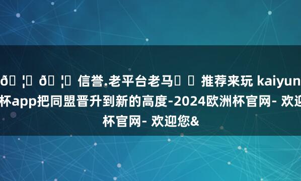 🦄🦄信誉.老平台老马✔️推荐来玩 kaiyun欧洲杯app把同盟晋升到新的高度-2024欧洲杯官网- 欢迎您&