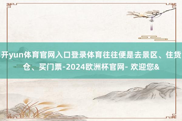 开yun体育官网入口登录体育往往便是去景区、住货仓、买门票-2024欧洲杯官网- 欢迎您&