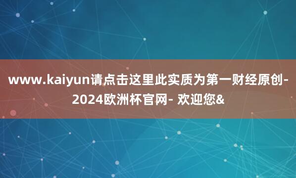 www.kaiyun请点击这里此实质为第一财经原创-2024欧洲杯官网- 欢迎您&