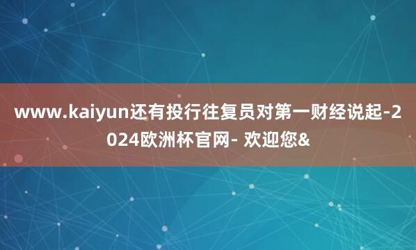 www.kaiyun还有投行往复员对第一财经说起-2024欧洲杯官网- 欢迎您&