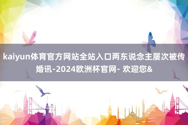 kaiyun体育官方网站全站入口两东说念主屡次被传婚讯-2024欧洲杯官网- 欢迎您&