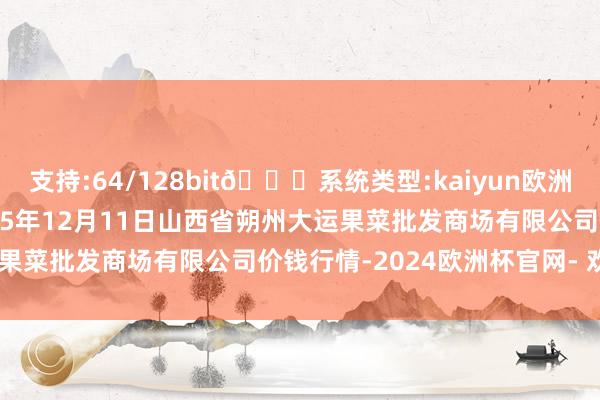 支持:64/128bit🍏系统类型:kaiyun欧洲杯appApp官方下载2025年12月11日山西省朔州大运果菜批发商场有限公司价钱行情-2024欧洲杯官网- 欢迎您&