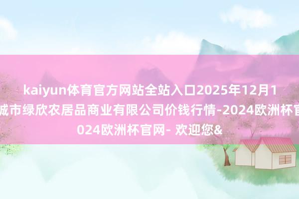 kaiyun体育官方网站全站入口2025年12月11日山西省晋城市绿欣农居品商业有限公司价钱行情-2024欧洲杯官网- 欢迎您&