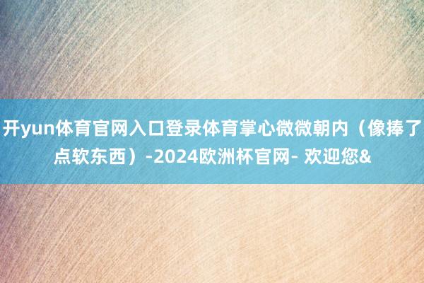 开yun体育官网入口登录体育掌心微微朝内（像捧了点软东西）-2024欧洲杯官网- 欢迎您&