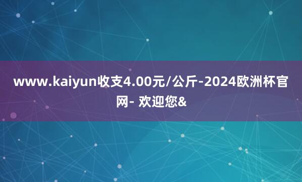 www.kaiyun收支4.00元/公斤-2024欧洲杯官网- 欢迎您&