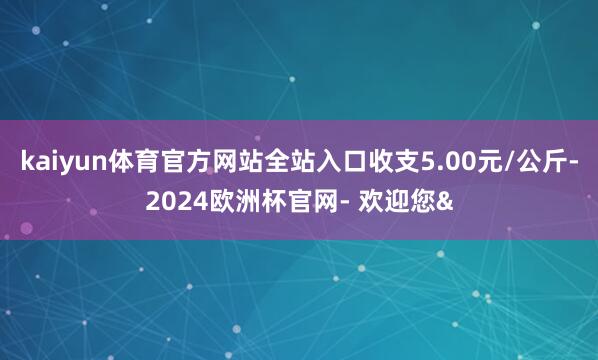 kaiyun体育官方网站全站入口收支5.00元/公斤-2024欧洲杯官网- 欢迎您&