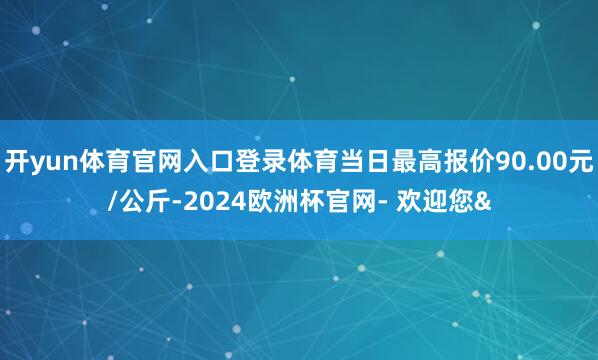 开yun体育官网入口登录体育当日最高报价90.00元/公斤-2024欧洲杯官网- 欢迎您&