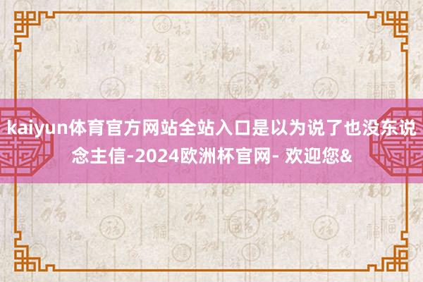 kaiyun体育官方网站全站入口是以为说了也没东说念主信-2024欧洲杯官网- 欢迎您&
