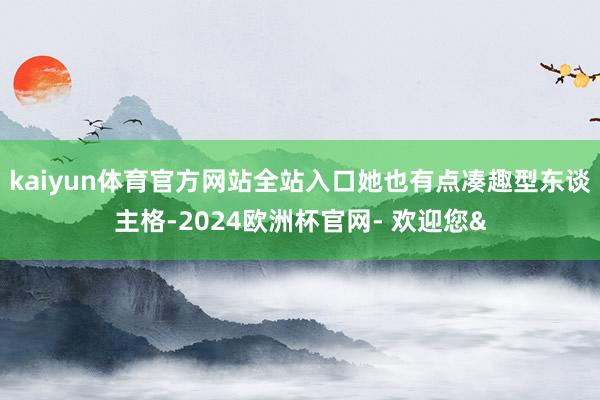 kaiyun体育官方网站全站入口她也有点凑趣型东谈主格-2024欧洲杯官网- 欢迎您&