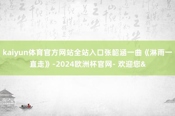 kaiyun体育官方网站全站入口张韶涵一曲《淋雨一直走》-2024欧洲杯官网- 欢迎您&