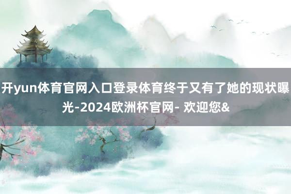 开yun体育官网入口登录体育终于又有了她的现状曝光-2024欧洲杯官网- 欢迎您&