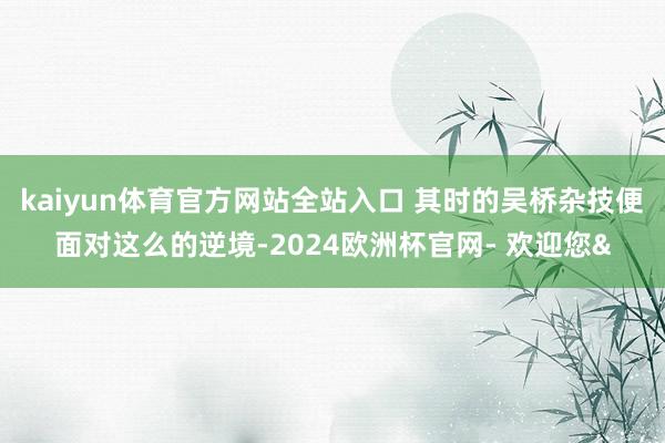 kaiyun体育官方网站全站入口 其时的吴桥杂技便面对这么的逆境-2024欧洲杯官网- 欢迎您&