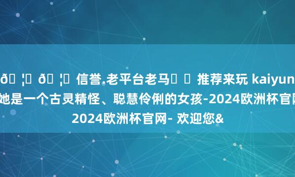 🦄🦄信誉.老平台老马✔️推荐来玩 kaiyun欧洲杯app她是一个古灵精怪、聪慧伶俐的女孩-2024欧洲杯官网- 欢迎您&