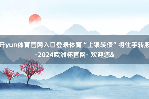 开yun体育官网入口登录体育“上银转债”将住手转股-2024欧洲杯官网- 欢迎您&