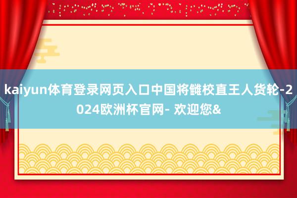 kaiyun体育登录网页入口中国将雠校直王人货轮-2024欧洲杯官网- 欢迎您&
