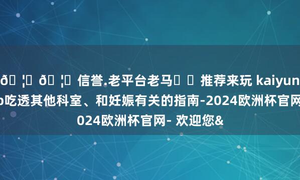 🦄🦄信誉.老平台老马✔️推荐来玩 kaiyun欧洲杯app吃透其他科室、和妊娠有关的指南-2024欧洲杯官网- 欢迎您&