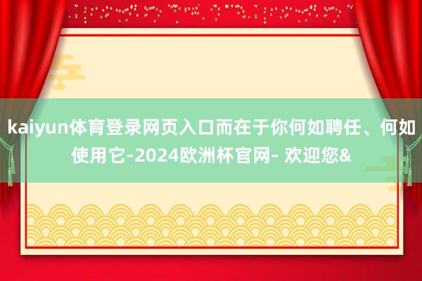 kaiyun体育登录网页入口而在于你何如聘任、何如使用它-2024欧洲杯官网- 欢迎您&