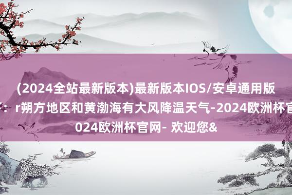 (2024全站最新版本)最新版本IOS/安卓通用版具体预告如下：r朔方地区和黄渤海有大风降温天气-2024欧洲杯官网- 欢迎您&