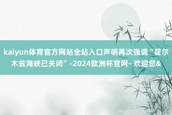 kaiyun体育官方网站全站入口声明再次强调“霍尔木兹海峡已关闭”-2024欧洲杯官网- 欢迎您&
