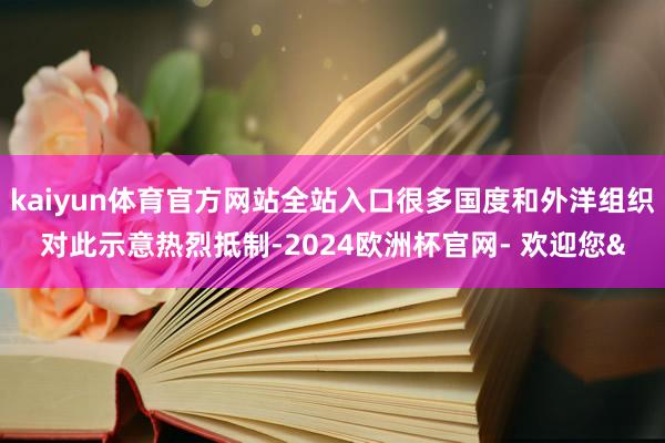 kaiyun体育官方网站全站入口很多国度和外洋组织对此示意热烈抵制-2024欧洲杯官网- 欢迎您&