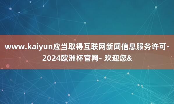 www.kaiyun应当取得互联网新闻信息服务许可-2024欧洲杯官网- 欢迎您&