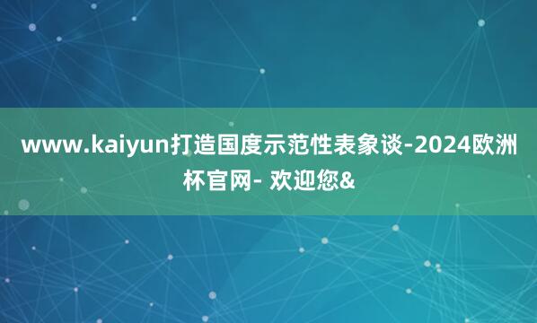 www.kaiyun打造国度示范性表象谈-2024欧洲杯官网- 欢迎您&
