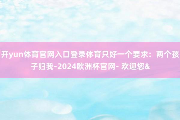 开yun体育官网入口登录体育只好一个要求：两个孩子归我-2024欧洲杯官网- 欢迎您&