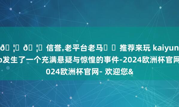 🦄🦄信誉.老平台老马✔️推荐来玩 kaiyun欧洲杯app发生了一个充满悬疑与惊惶的事件-2024欧洲杯官网- 欢迎您&