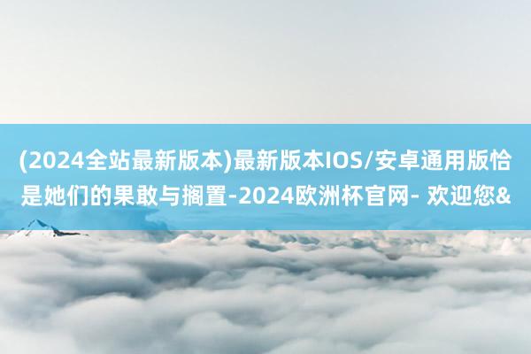 (2024全站最新版本)最新版本IOS/安卓通用版恰是她们的果敢与搁置-2024欧洲杯官网- 欢迎您&