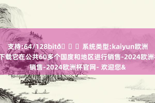 支持:64/128bit🍏系统类型:kaiyun欧洲杯appApp官方下载它在公共60多个国度和地区进行销售-2024欧洲杯官网- 欢迎您&