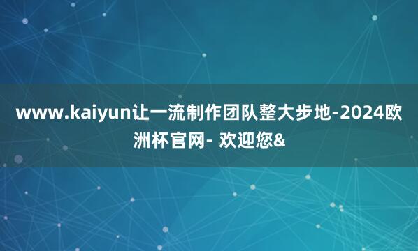 www.kaiyun让一流制作团队整大步地-2024欧洲杯官网- 欢迎您&