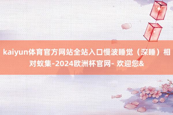 kaiyun体育官方网站全站入口慢波睡觉(深睡)相对蚁集-2024欧洲杯官网- 欢迎您&