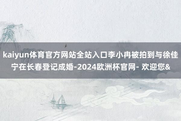 kaiyun体育官方网站全站入口李小冉被拍到与徐佳宁在长春登记成婚-2024欧洲杯官网- 欢迎您&