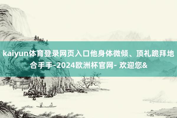 kaiyun体育登录网页入口他身体微倾、顶礼跪拜地合手手-2024欧洲杯官网- 欢迎您&